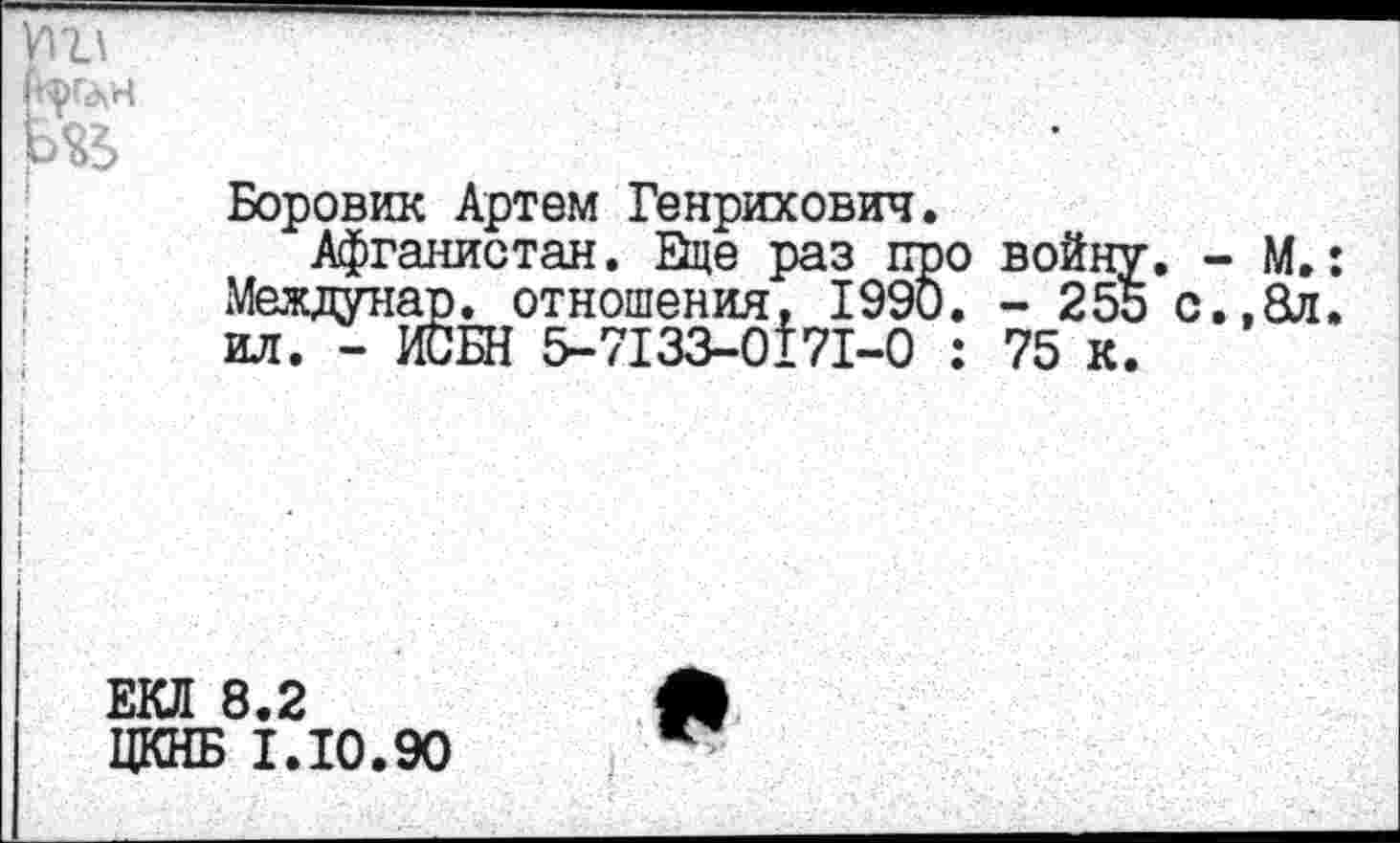 ﻿

Боровик Артем Генрихович.
Афганистан, Ице раз про войну, - М.: Междунар. отношения. 1990. - 255 с.,8л. ил. - ИСБН 5-7133-0171-0 : 75 к.
ЕКЛ 8.2
ЦКНБ 1.10.90
